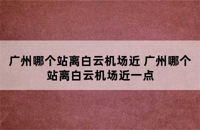 广州哪个站离白云机场近 广州哪个站离白云机场近一点